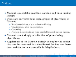 Mahout
Mahout is a scalable machine-learning and data mining
library.
There are currently four main groups of algorithms in
Mahout.
Recommendations, a.k.a. collective ﬁltering.
Classiﬁcation, a.k.a categorization.
Clustering.
Frequent itemset mining, a.k.a parallel frequent pattern mining.
Mahout is not simply a collection of pre-existing
algorithms.
Algorithms in the Mahout library belong to the subset
that can be executed in a distributed fashion, and have
been written to be executable in MapReduce.
Sandip K. Darwade (MNIT) HADOOP ECOSYSTEM May 27, 2014 20 / 29
 