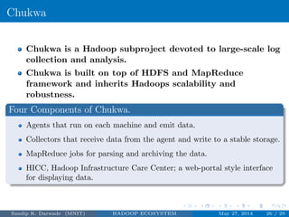 Chukwa
Chukwa is a Hadoop subproject devoted to large-scale log
collection and analysis.
Chukwa is built on top of HDFS and MapReduce
framework and inherits Hadoops scalability and
robustness.
Four Components of Chukwa.
Agents that run on each machine and emit data.
Collectors that receive data from the agent and write to a stable storage.
MapReduce jobs for parsing and archiving the data.
HICC, Hadoop Infrastructure Care Center; a web-portal style interface
for displaying data.
Sandip K. Darwade (MNIT) HADOOP ECOSYSTEM May 27, 2014 26 / 29
 