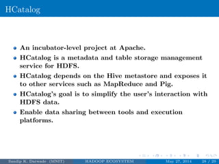 HCatalog
An incubator-level project at Apache.
HCatalog is a metadata and table storage management
service for HDFS.
HCatalog depends on the Hive metastore and exposes it
to other services such as MapReduce and Pig.
HCatalog’s goal is to simplify the user’s interaction with
HDFS data.
Enable data sharing between tools and execution
platforms.
Sandip K. Darwade (MNIT) HADOOP ECOSYSTEM May 27, 2014 28 / 29
 