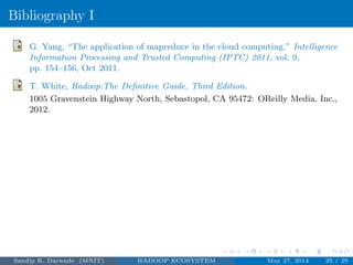Bibliography I
G. Yang, “The application of mapreduce in the cloud computing,” Intelligence
Information Processing and Trusted Computing (IPTC) 2011, vol. 9,
pp. 154–156, Oct 2011.
T. White, Hadoop:The Deﬁnitive Guide, Third Edition.
1005 Gravenstein Highway North, Sebastopol, CA 95472: OReilly Media, Inc.,
2012.
Sandip K. Darwade (MNIT) HADOOP ECOSYSTEM May 27, 2014 29 / 29
 