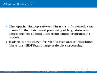 What is Hadoop ?
The Apache Hadoop software library is a framework that
allows for the distributed processing of large data sets
across clusters of computers using simple programming
models.
Hadoop is best known for MapReduce and its distributed
ﬁlesystem (HDFS),and large-scale data processing.
Sandip K. Darwade (MNIT) HADOOP ECOSYSTEM May 27, 2014 3 / 29
 
