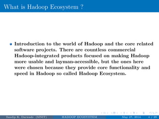 What is Hadoop Ecosystem ?
Introduction to the world of Hadoop and the core related
software projects. There are countless commercial
Hadoop-integrated products focused on making Hadoop
more usable and layman-accessible, but the ones here
were chosen because they provide core functionality and
speed in Hadoop so called Hadoop Ecosystem.
Sandip K. Darwade (MNIT) HADOOP ECOSYSTEM May 27, 2014 4 / 29
 