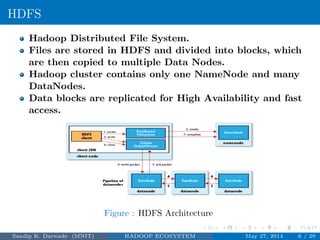 HDFS
Hadoop Distributed File System.
Files are stored in HDFS and divided into blocks, which
are then copied to multiple Data Nodes.
Hadoop cluster contains only one NameNode and many
DataNodes.
Data blocks are replicated for High Availability and fast
access.
Figure : HDFS Architecture
Sandip K. Darwade (MNIT) HADOOP ECOSYSTEM May 27, 2014 6 / 29
 