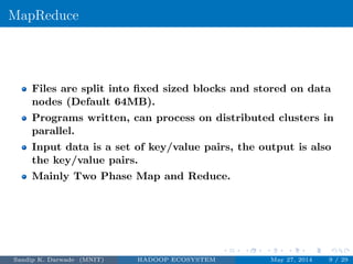 MapReduce
Files are split into ﬁxed sized blocks and stored on data
nodes (Default 64MB).
Programs written, can process on distributed clusters in
parallel.
Input data is a set of key/value pairs, the output is also
the key/value pairs.
Mainly Two Phase Map and Reduce.
Sandip K. Darwade (MNIT) HADOOP ECOSYSTEM May 27, 2014 9 / 29
 