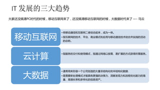 IT 发展的三大趋势 
大家还没搞清PC时代的时候，移动互联网来了，还没搞清移动互联网的时候，大数据时代来了–-- 马云 
• 将移动通信和互联网二者结合起来，成为一体。 
• 指互联网的技术、平台、商业模式和应用与移动通信技术结合并实践的活动 
的总称。移动互联网 
• 指服务的交付和使用模式，指通过网络以按需、易扩展的方式获得所需服务。云计算 
• 通常用来形容一个公司创造的大量非结构化和半结构化数据. 
• 是需要新处理模式才能具有更强的决策力、洞察发现力和流程优化能力的海 
量、高增长率和多样化的信息资产。大数据 
 