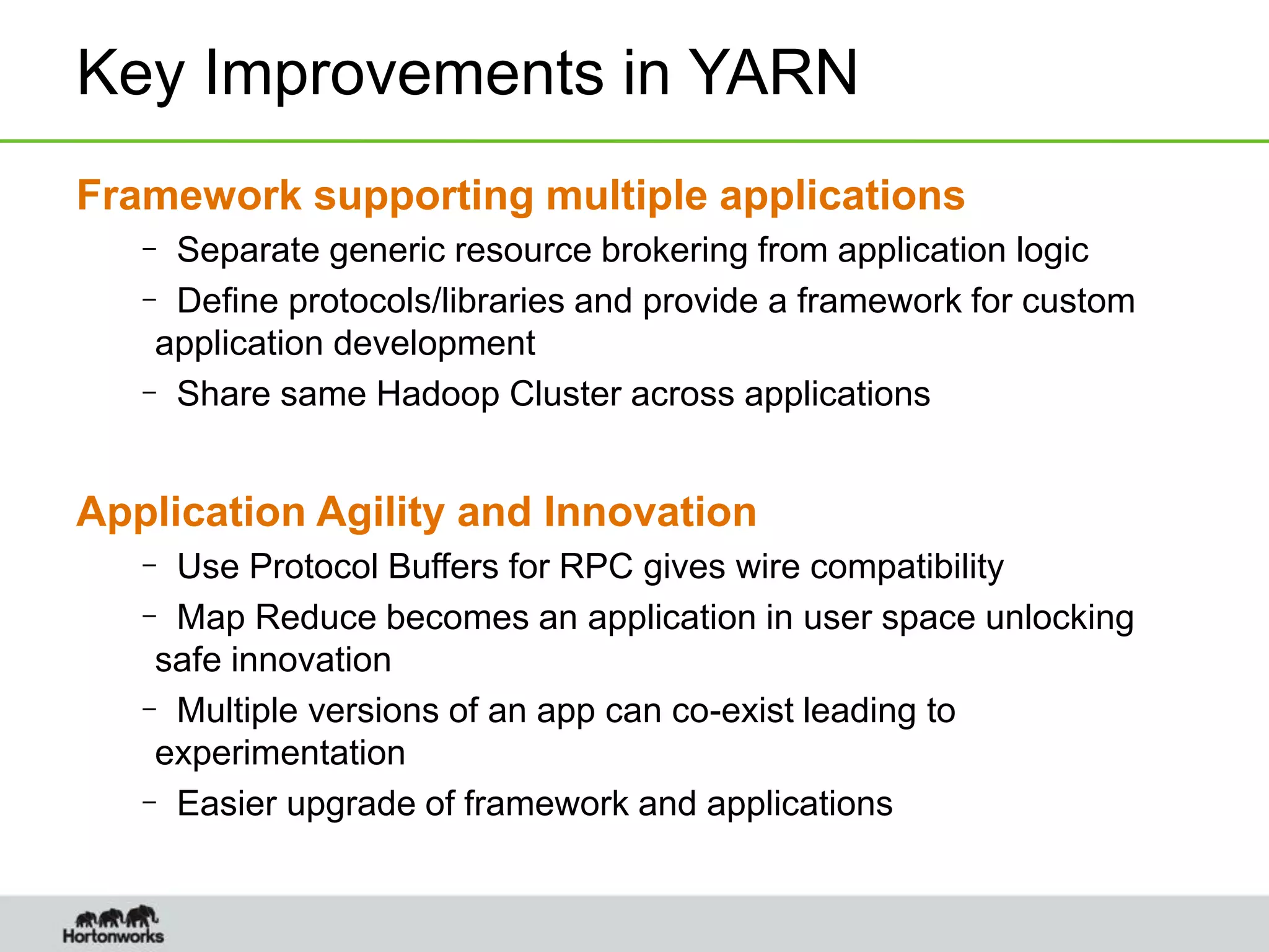 Key Improvements in YARN
Framework supporting multiple applications
– Separate generic resource brokering from application logic
– Define protocols/libraries and provide a framework for custom
application development
– Share same Hadoop Cluster across applications
Application Agility and Innovation
– Use Protocol Buffers for RPC gives wire compatibility
– Map Reduce becomes an application in user space unlocking
safe innovation
– Multiple versions of an app can co-exist leading to
experimentation
– Easier upgrade of framework and applications
 
