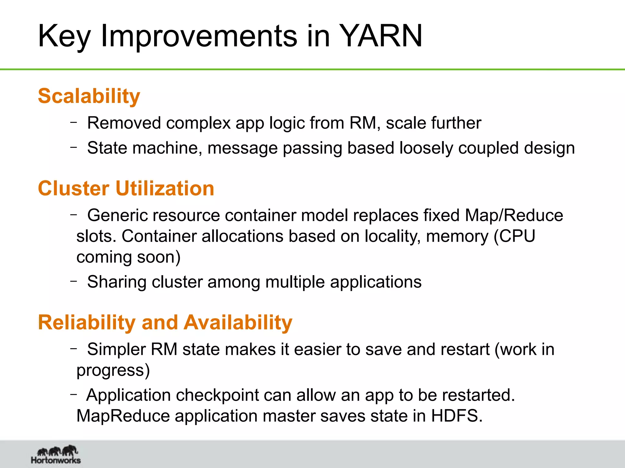 Key Improvements in YARN
Scalability
– Removed complex app logic from RM, scale further
– State machine, message passing based loosely coupled design
Cluster Utilization
– Generic resource container model replaces fixed Map/Reduce
slots. Container allocations based on locality, memory (CPU
coming soon)
– Sharing cluster among multiple applications
Reliability and Availability
– Simpler RM state makes it easier to save and restart (work in
progress)
– Application checkpoint can allow an app to be restarted.
MapReduce application master saves state in HDFS.
 