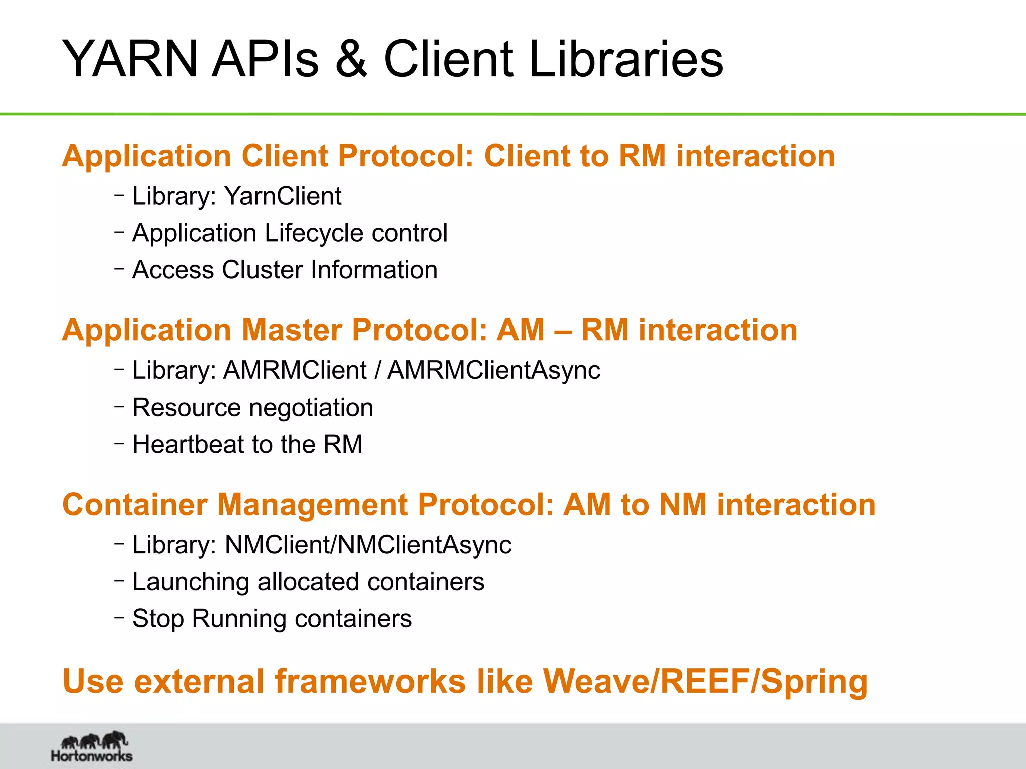 YARN APIs & Client Libraries
Application Client Protocol: Client to RM interaction
–Library: YarnClient
–Application Lifecycle control
–Access Cluster Information
Application Master Protocol: AM – RM interaction
–Library: AMRMClient / AMRMClientAsync
–Resource negotiation
–Heartbeat to the RM
Container Management Protocol: AM to NM interaction
–Library: NMClient/NMClientAsync
–Launching allocated containers
–Stop Running containers
Use external frameworks like Weave/REEF/Spring
 