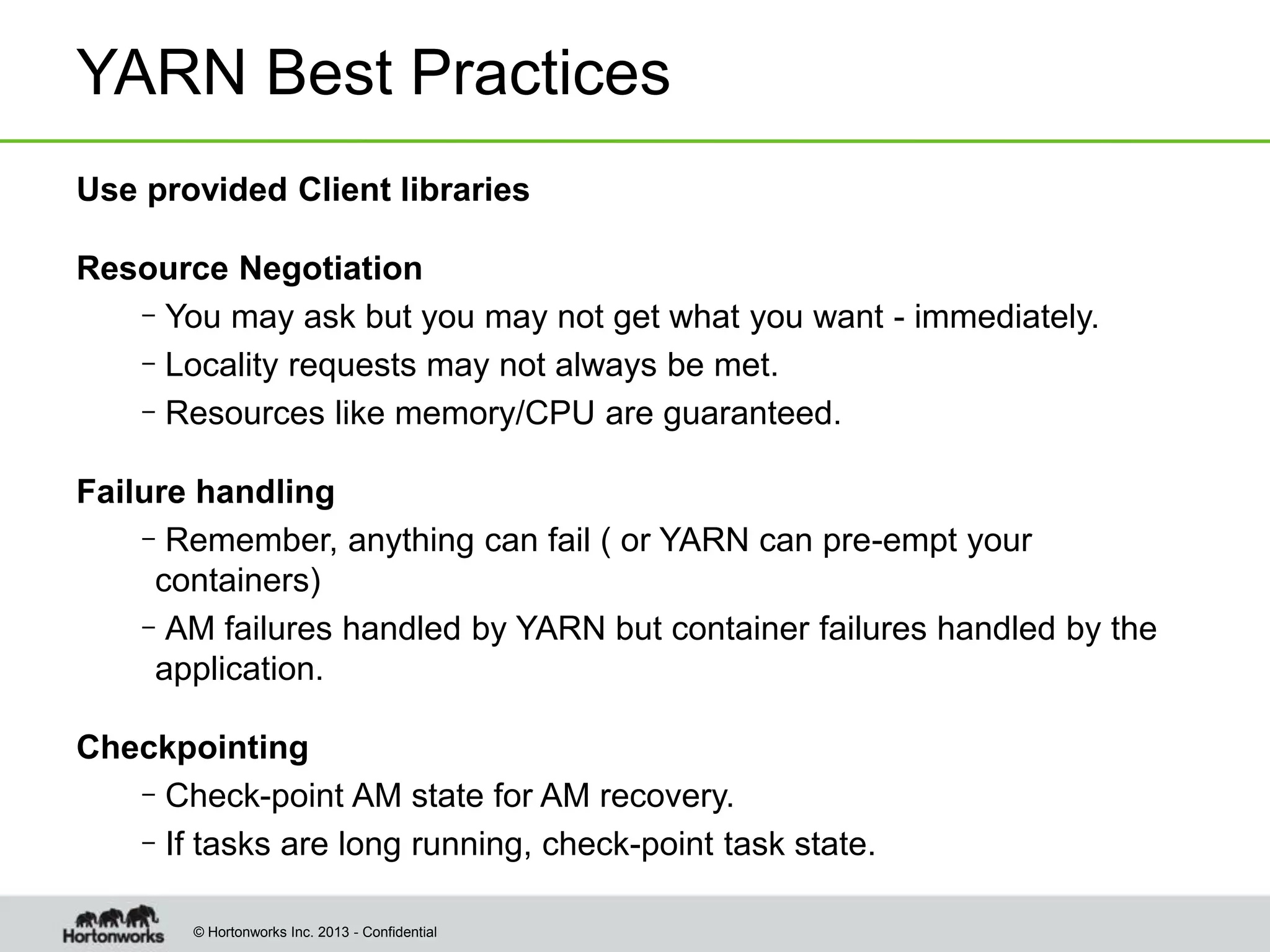 © Hortonworks Inc. 2013 - Confidential
YARN Best Practices
Use provided Client libraries
Resource Negotiation
–You may ask but you may not get what you want - immediately.
–Locality requests may not always be met.
–Resources like memory/CPU are guaranteed.
Failure handling
–Remember, anything can fail ( or YARN can pre-empt your
containers)
–AM failures handled by YARN but container failures handled by the
application.
Checkpointing
–Check-point AM state for AM recovery.
–If tasks are long running, check-point task state.
 