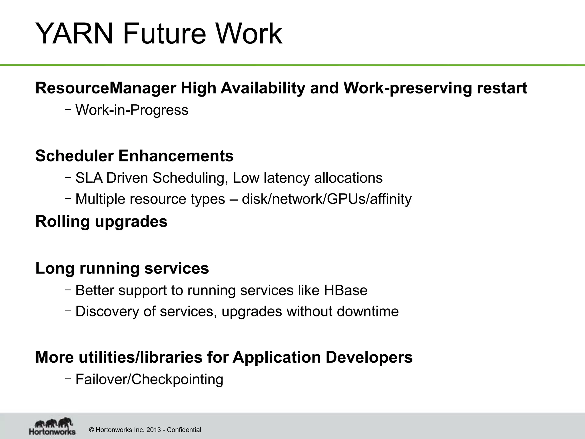 © Hortonworks Inc. 2013 - Confidential
YARN Future Work
ResourceManager High Availability and Work-preserving restart
–Work-in-Progress
Scheduler Enhancements
–SLA Driven Scheduling, Low latency allocations
–Multiple resource types – disk/network/GPUs/affinity
Rolling upgrades
Long running services
–Better support to running services like HBase
–Discovery of services, upgrades without downtime
More utilities/libraries for Application Developers
–Failover/Checkpointing
 