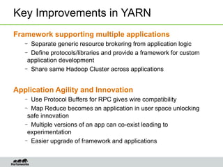 Key Improvements in YARN
Framework supporting multiple applications
– Separate generic resource brokering from application logic
– Define protocols/libraries and provide a framework for custom
application development
– Share same Hadoop Cluster across applications
Application Agility and Innovation
– Use Protocol Buffers for RPC gives wire compatibility
– Map Reduce becomes an application in user space unlocking
safe innovation
– Multiple versions of an app can co-exist leading to
experimentation
– Easier upgrade of framework and applications
 