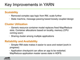 Key Improvements in YARN
Scalability
– Removed complex app logic from RM, scale further
– State machine, message passing based loosely coupled design
Cluster Utilization
– Generic resource container model replaces fixed Map/Reduce
slots. Container allocations based on locality, memory (CPU
coming soon)
– Sharing cluster among multiple applications
Reliability and Availability
– Simpler RM state makes it easier to save and restart (work in
progress)
– Application checkpoint can allow an app to be restarted.
MapReduce application master saves state in HDFS.
 