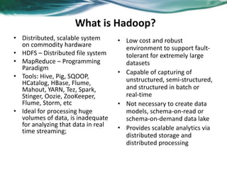 What is Hadoop?
• Distributed, scalable system
on commodity hardware
• HDFS – Distributed file system
• MapReduce – Programming
Paradigm
• Tools: Hive, Pig, SQOOP,
HCatalog, HBase, Flume,
Mahout, YARN, Tez, Spark,
Stinger, Oozie, ZooKeeper,
Flume, Storm, etc
• Ideal for processing huge
volumes of data, is inadequate
for analyzing that data in real
time streaming;
• Low cost and robust
environment to support fault-
tolerant for extremely large
datasets
• Capable of capturing of
unstructured, semi-structured,
and structured in batch or
real-time
• Not necessary to create data
models, schema-on-read or
schema-on-demand data lake
• Provides scalable analytics via
distributed storage and
distributed processing
 