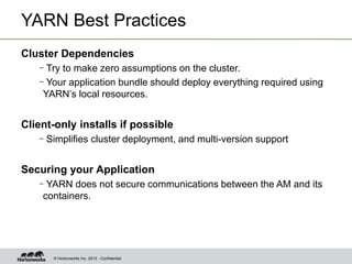 © Hortonworks Inc. 2013 - Confidential
YARN Best Practices
Cluster Dependencies
–Try to make zero assumptions on the cluster.
–Your application bundle should deploy everything required using
YARN’s local resources.
Client-only installs if possible
–Simplifies cluster deployment, and multi-version support
Securing your Application
–YARN does not secure communications between the AM and its
containers.
 