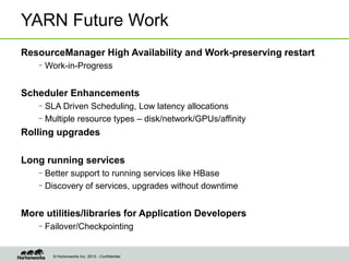 © Hortonworks Inc. 2013 - Confidential
YARN Future Work
ResourceManager High Availability and Work-preserving restart
–Work-in-Progress
Scheduler Enhancements
–SLA Driven Scheduling, Low latency allocations
–Multiple resource types – disk/network/GPUs/affinity
Rolling upgrades
Long running services
–Better support to running services like HBase
–Discovery of services, upgrades without downtime
More utilities/libraries for Application Developers
–Failover/Checkpointing
 
