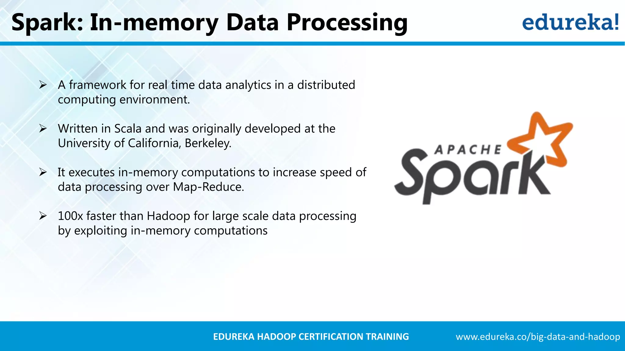 www.edureka.co/big-data-and-hadoopEDUREKA HADOOP CERTIFICATION TRAINING Spark: In-memory Data Processing  A framework for real time data analytics in a distributed computing environment.  Written in Scala and was originally developed at the University of California, Berkeley.  It executes in-memory computations to increase speed of data processing over Map-Reduce.  100x faster than Hadoop for large scale data processing by exploiting in-memory computations 