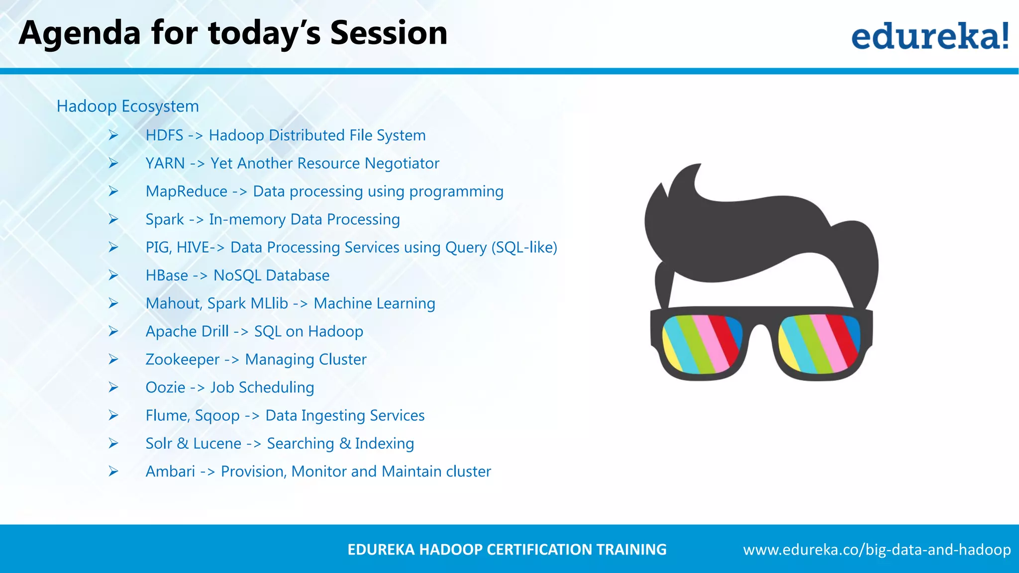 www.edureka.co/big-data-and-hadoopEDUREKA HADOOP CERTIFICATION TRAINING Agenda for today’s Session Hadoop Ecosystem  HDFS -> Hadoop Distributed File System  YARN -> Yet Another Resource Negotiator  MapReduce -> Data processing using programming  Spark -> In-memory Data Processing  PIG, HIVE-> Data Processing Services using Query (SQL-like)  HBase -> NoSQL Database  Mahout, Spark MLlib -> Machine Learning  Apache Drill -> SQL on Hadoop  Zookeeper -> Managing Cluster  Oozie -> Job Scheduling  Flume, Sqoop -> Data Ingesting Services  Solr & Lucene -> Searching & Indexing  Ambari -> Provision, Monitor and Maintain cluster 