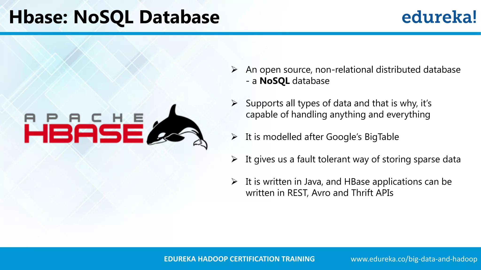 www.edureka.co/big-data-and-hadoopEDUREKA HADOOP CERTIFICATION TRAINING Hbase: NoSQL Database  An open source, non-relational distributed database - a NoSQL database  Supports all types of data and that is why, it’s capable of handling anything and everything  It is modelled after Google’s BigTable  It gives us a fault tolerant way of storing sparse data  It is written in Java, and HBase applications can be written in REST, Avro and Thrift APIs 