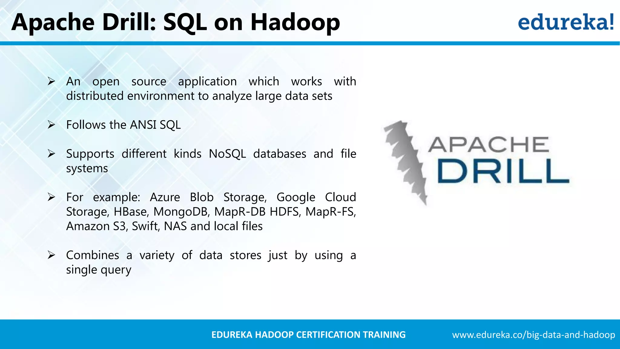 www.edureka.co/big-data-and-hadoopEDUREKA HADOOP CERTIFICATION TRAINING Apache Drill: SQL on Hadoop  An open source application which works with distributed environment to analyze large data sets  Follows the ANSI SQL  Supports different kinds NoSQL databases and file systems  For example: Azure Blob Storage, Google Cloud Storage, HBase, MongoDB, MapR-DB HDFS, MapR-FS, Amazon S3, Swift, NAS and local files  Combines a variety of data stores just by using a single query 