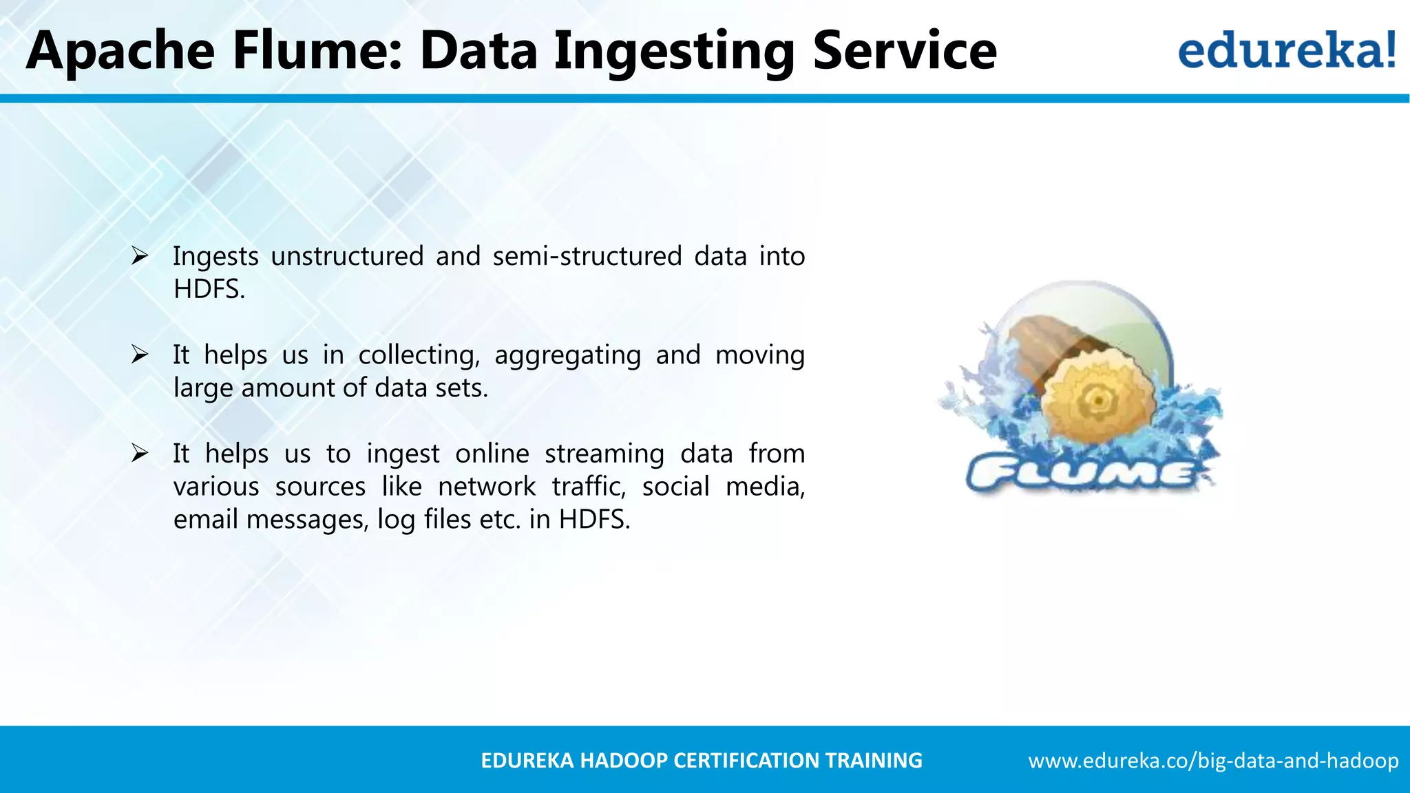 www.edureka.co/big-data-and-hadoopEDUREKA HADOOP CERTIFICATION TRAINING Apache Flume: Data Ingesting Service  Ingests unstructured and semi-structured data into HDFS.  It helps us in collecting, aggregating and moving large amount of data sets.  It helps us to ingest online streaming data from various sources like network traffic, social media, email messages, log files etc. in HDFS. 