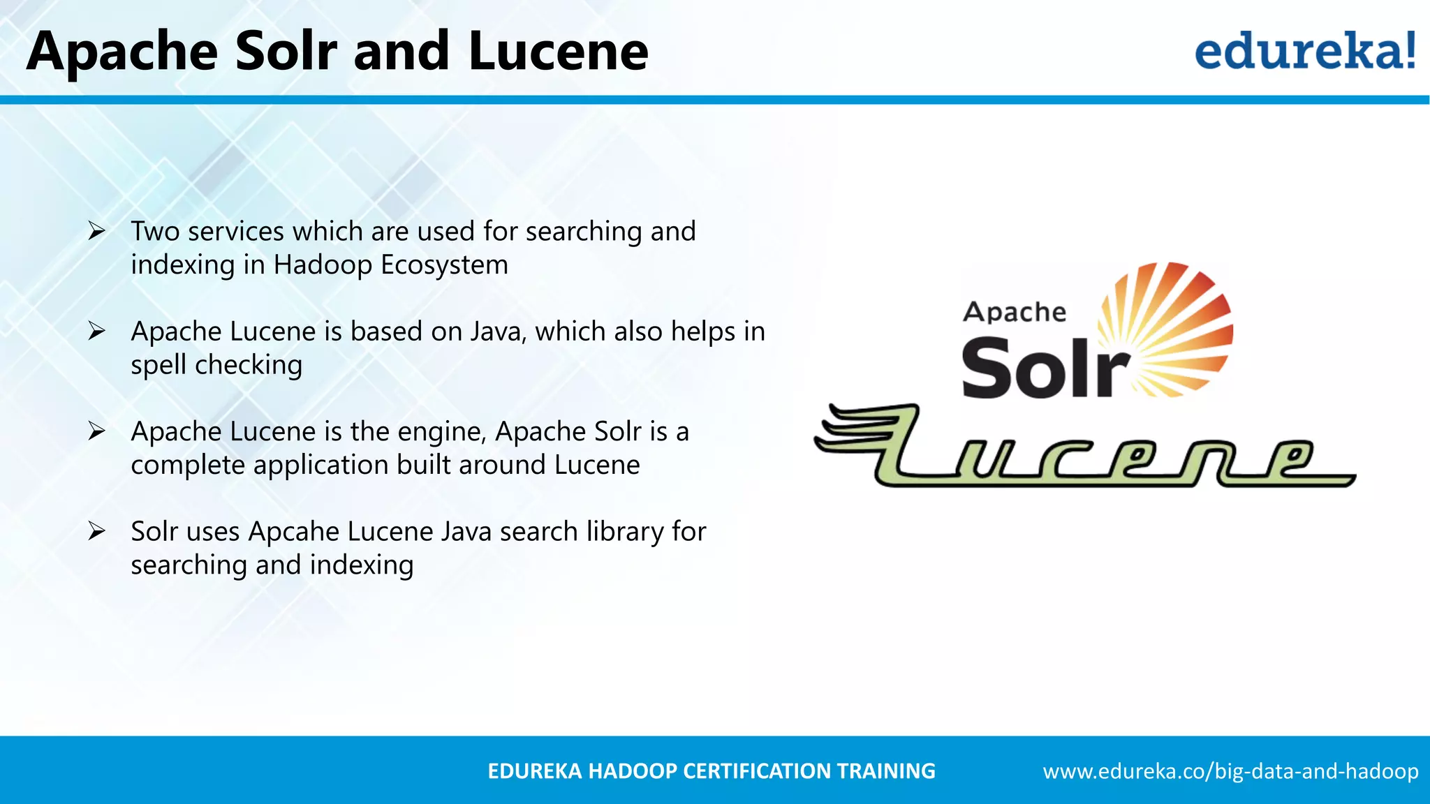 www.edureka.co/big-data-and-hadoopEDUREKA HADOOP CERTIFICATION TRAINING Apache Solr and Lucene  Two services which are used for searching and indexing in Hadoop Ecosystem  Apache Lucene is based on Java, which also helps in spell checking  Apache Lucene is the engine, Apache Solr is a complete application built around Lucene  Solr uses Apcahe Lucene Java search library for searching and indexing 