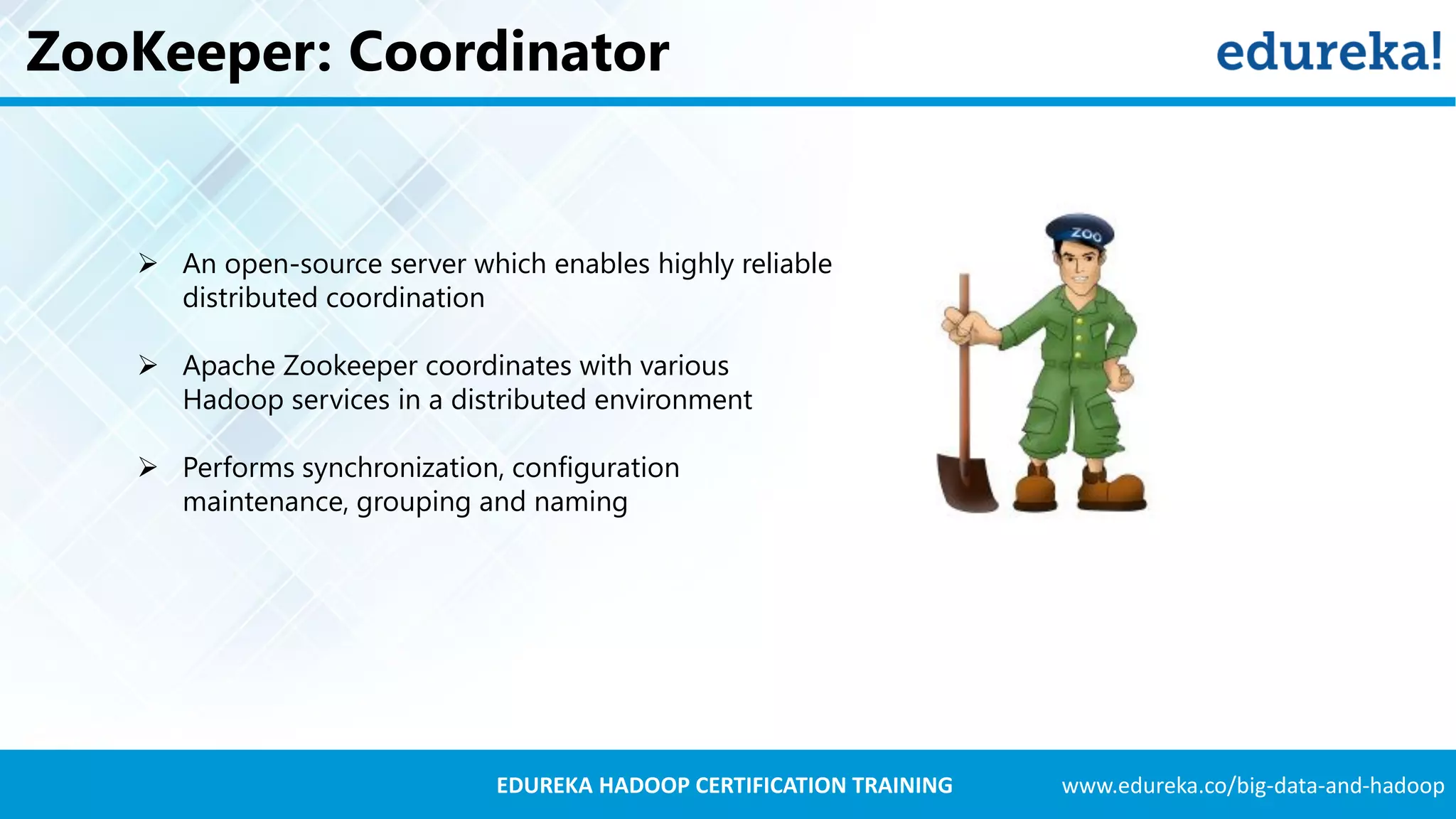 www.edureka.co/big-data-and-hadoopEDUREKA HADOOP CERTIFICATION TRAINING ZooKeeper: Coordinator  An open-source server which enables highly reliable distributed coordination  Apache Zookeeper coordinates with various Hadoop services in a distributed environment  Performs synchronization, configuration maintenance, grouping and naming 