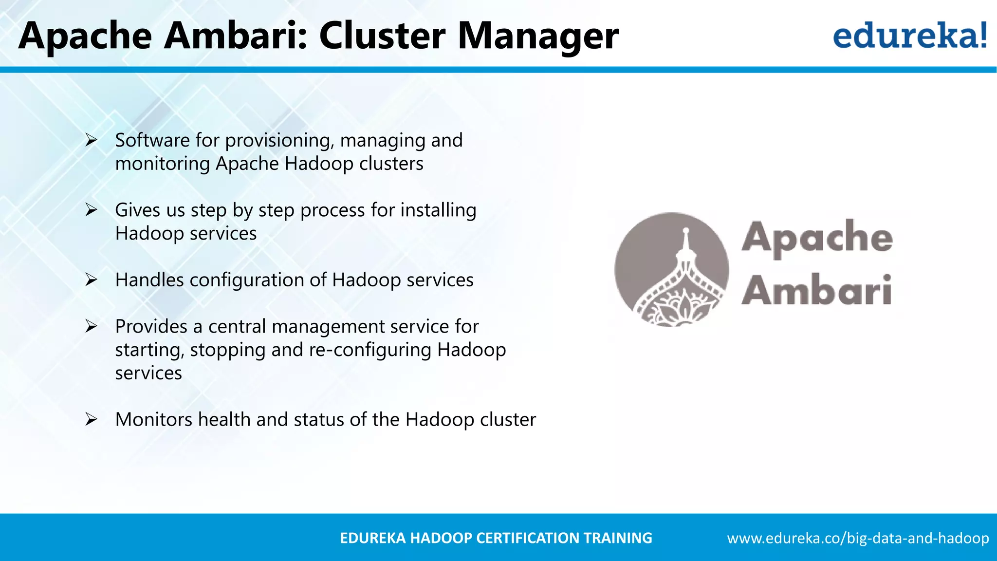 www.edureka.co/big-data-and-hadoopEDUREKA HADOOP CERTIFICATION TRAINING Apache Ambari: Cluster Manager  Software for provisioning, managing and monitoring Apache Hadoop clusters  Gives us step by step process for installing Hadoop services  Handles configuration of Hadoop services  Provides a central management service for starting, stopping and re-configuring Hadoop services  Monitors health and status of the Hadoop cluster 