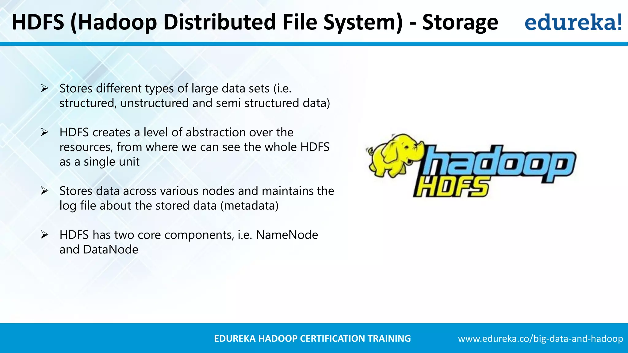 www.edureka.co/big-data-and-hadoopEDUREKA HADOOP CERTIFICATION TRAINING HDFS (Hadoop Distributed File System) - Storage  Stores different types of large data sets (i.e. structured, unstructured and semi structured data)  HDFS creates a level of abstraction over the resources, from where we can see the whole HDFS as a single unit  Stores data across various nodes and maintains the log file about the stored data (metadata)  HDFS has two core components, i.e. NameNode and DataNode 