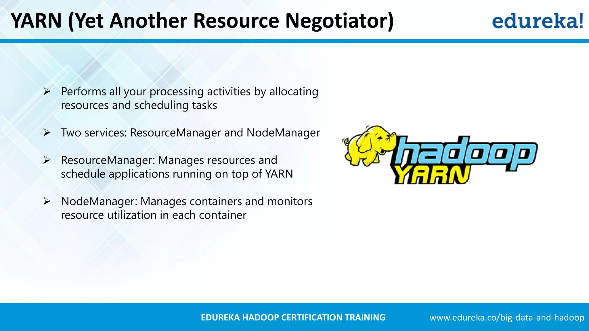 www.edureka.co/big-data-and-hadoopEDUREKA HADOOP CERTIFICATION TRAINING YARN (Yet Another Resource Negotiator)  Performs all your processing activities by allocating resources and scheduling tasks  Two services: ResourceManager and NodeManager  ResourceManager: Manages resources and schedule applications running on top of YARN  NodeManager: Manages containers and monitors resource utilization in each container 