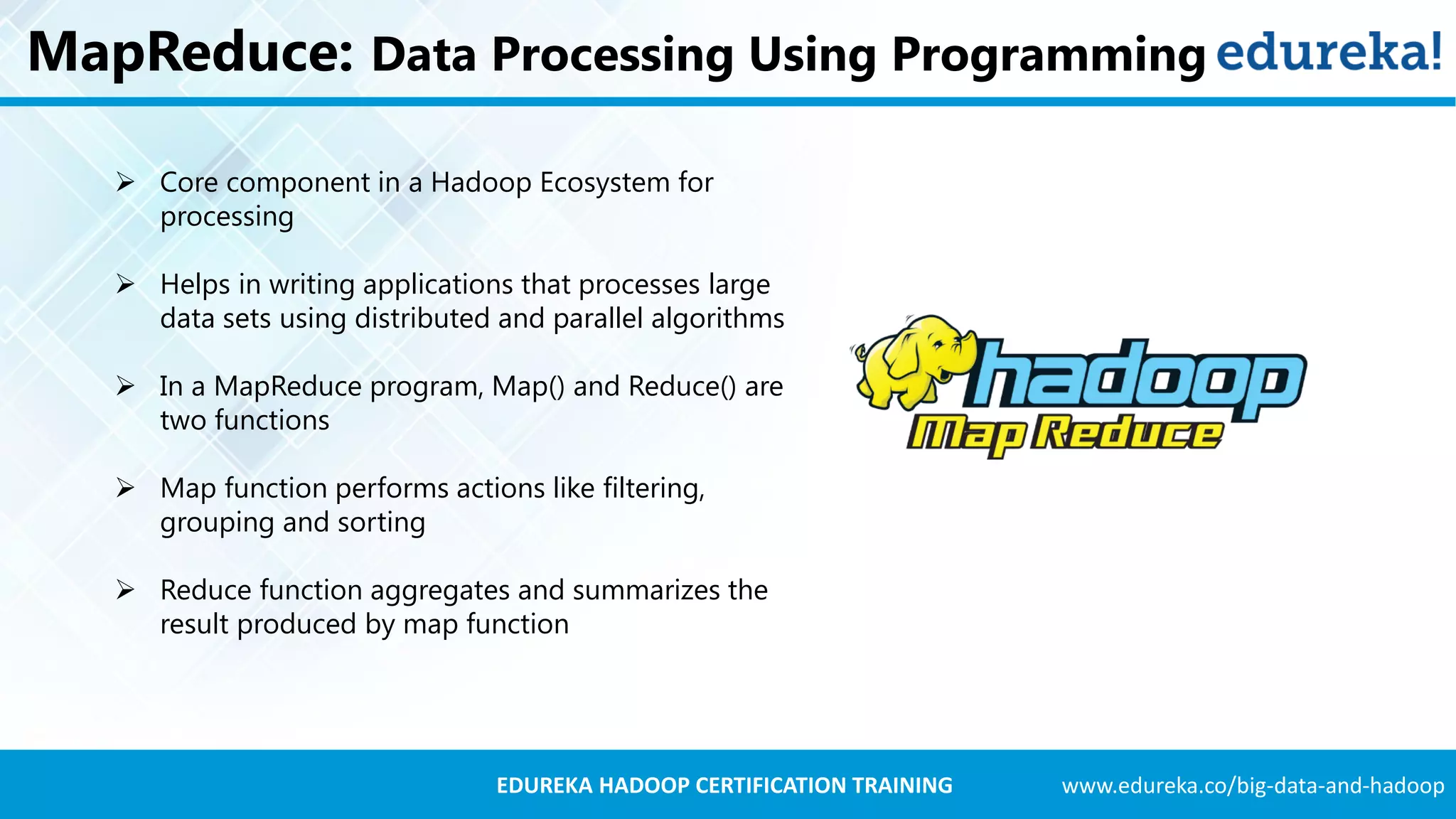 www.edureka.co/big-data-and-hadoopEDUREKA HADOOP CERTIFICATION TRAINING MapReduce: Data Processing Using Programming  Core component in a Hadoop Ecosystem for processing  Helps in writing applications that processes large data sets using distributed and parallel algorithms  In a MapReduce program, Map() and Reduce() are two functions  Map function performs actions like filtering, grouping and sorting  Reduce function aggregates and summarizes the result produced by map function 