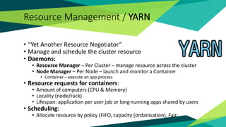 Resource Management / YARN
• “Yet Another Resource Negotiator”
• Manage and schedule the cluster resource
• Daemons:
• Resource Manager – Per Cluster – manage resource across the cluster
• Node Manager – Per Node – launch and monitor a Container
• Container – execute an app process
• Resource requests for containers:
• Amount of computers (CPU & Memory)
• Locality (node/rack)
• Lifespan: application per user job or long-running apps shared by users
• Scheduling:
• Allocate resource by policy (FIFO, capacity (ordanisation), Fair
 