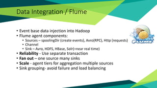Data Integration / Flume
• Event base data injection into Hadoop
• Flume agent components:
• Sources – spoolingDir (create events), Avro(RPC), Http (requests)
• Channel
• Sink – Avro, HDFS, HBase, Solr(=near real time)
• Reliability - Use separate transaction
• Fan out – one source many sinks
• Scale - agent tiers for aggregation multiple sources
• Sink grouping- avoid failure and load balancing
 