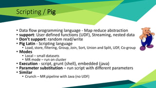 Scripting / Pig
• Data flow programming language - Map reduce abstraction
• support: User defined functions (UDF), Streaming, nested data
• Don’t support: random read/write
• Pig Latin - Scripting language
• Load, store, filtering, Group, Join, Sort, Union and Split, UDF, Co-group
• Modes
• Local – small datasets
• MR mode – run on cluster
• Execution - script, grunt (shell), embedded (java)
• Parameter substitution – run script with different parameters
• Similar
• Crunch – MR pipeline with Java (no UDF)
 