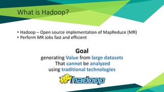 What is Hadoop?
• Hadoop – Open source implementation of MapReduce (MR)
• Perform MR Jobs fast and efficient
Goal
generating Value from large datasets
That cannot be analyzed
using traditional technologies
 