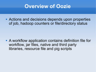 Overview of Oozie Actions and decisions depends upon properties of job, hadoop counters or file/directory status A workflow application contains definition file for workflow, jar files, native and third party libraries, resource file and pig scripts 