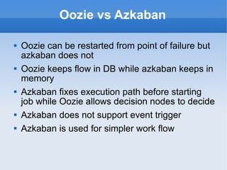 Oozie vs Azkaban Oozie can be restarted from point of failure but azkaban does not Oozie keeps flow in DB while azkaban keeps in memory Azkaban fixes execution path before starting job while Oozie allows decision nodes to decide Azkaban does not support event trigger Azkaban is used for simpler work flow 