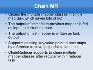 Chain MR Chains the multiple mapper classes in single map task which saves lots of I/O The output of immediate previous mapper is fed as input to current mapper The output of last mapper is written as task output Supports passing key/value pairs to next maps by reference to save [de]serialization time ChainReducer supports to chain multiple mapper classes after reducer within reducer task 