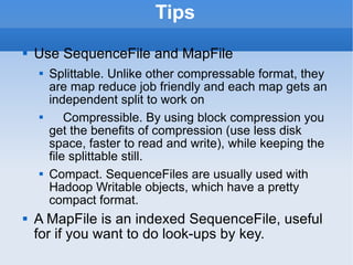 Tips Use SequenceFile and MapFile Splittable. Unlike other compressable format, they are map reduce job friendly and each map gets an independent split to work on Compressible. By using block compression you get the benefits of compression (use less disk space, faster to read and write), while keeping the file splittable still. Compact. SequenceFiles are usually used with Hadoop Writable objects, which have a pretty compact format. A MapFile is an indexed SequenceFile, useful for if you want to do look-ups by key. 