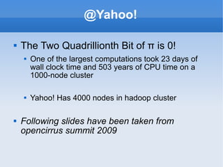 @Yahoo! The Two Quadrillionth Bit of π is 0! One of the largest computations took 23 days of wall clock time and 503 years of CPU time on a 1000-node cluster Yahoo! Has 4000 nodes in hadoop cluster Following slides have been taken from opencirrus summit 2009 