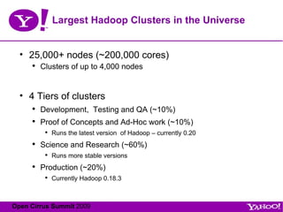 Largest Hadoop Clusters in the Universe 25,000+ nodes (~200,000 cores) Clusters of up to 4,000 nodes 4 Tiers of clusters Development,  Testing and QA (~10%) Proof of Concepts and Ad-Hoc work (~10%) Runs the latest version  of Hadoop – currently 0.20 Science and Research (~60%) Runs more stable versions Production (~20%) Currently Hadoop 0.18.3 