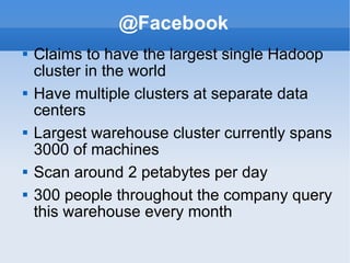 @Facebook Claims to have the largest single Hadoop cluster in the world Have multiple clusters at separate data centers Largest warehouse cluster currently spans 3000 of machines Scan around 2 petabytes per day 300 people throughout the company query this warehouse every month 