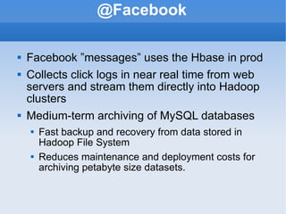 @Facebook Facebook ”messages” uses the Hbase in prod Collects click logs in near real time from web servers and stream them directly into Hadoop clusters Medium-term archiving of MySQL databases Fast backup and recovery from data stored in Hadoop File System  Reduces maintenance and deployment costs for archiving petabyte size datasets. 