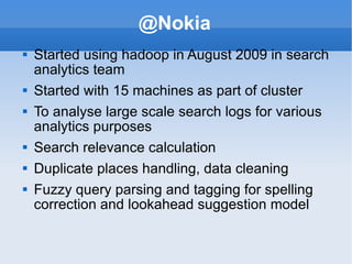 @Nokia Started using hadoop in August 2009 in search analytics team Started with 15 machines as part of cluster To analyse large scale search logs for various analytics purposes Search relevance calculation Duplicate places handling, data cleaning Fuzzy query parsing and tagging for spelling correction and lookahead suggestion model 