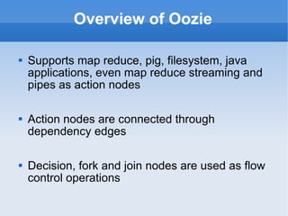 Overview of Oozie Supports map reduce, pig, filesystem, java applications, even map reduce streaming and pipes as action nodes Action nodes are connected through dependency edges Decision, fork and join nodes are used as flow control operations 