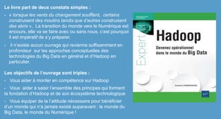 Le livre part de deux constats simples :
- « lorsque les vents du changement soufflent, certains
construisent des moulins tandis que d’autres construisent
des abris ». La transition du monde vers le Numérique est
encours, elle va se faire avec ou sans nous, c’est pourquoi
il est impératif de s’y préparer.
- il n’existe aucun ouvrage qui revienne suffisamment en
profondeur sur les approches conceptuelles des
technologies du Big Data en général et d’Hadoop en
particulier.
Les objectifs de l’ouvrage sont triples :
- Vous aider à monter en compétence sur Hadoop
- Vous aider à saisir l’ensemble des principes qui forment
la fondation d’Hadoop et de son écosystème technologique
- Vous équiper de la l’attitude nécessaire pour bénéficier
d’un monde qui n’a jamais existé auparavant : le monde du
Big Data, le monde du Numérique !
 