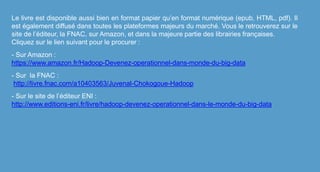 Le livre est disponible aussi bien en format papier qu’en format numérique (epub, HTML, pdf). Il
est également diffusé dans toutes les plateformes majeurs du marché. Vous le retrouverez sur le
site de l’éditeur, la FNAC, sur Amazon, et dans la majeure partie des librairies françaises.
Cliquez sur le lien suivant pour le procurer :
- Sur Amazon :
https://www.amazon.fr/Hadoop-Devenez-operationnel-dans-monde-du-big-data
- Sur la FNAC :
http://livre.fnac.com/a10403563/Juvenal-Chokogoue-Hadoop
- Sur le site de l’éditeur ENI :
http://www.editions-eni.fr/livre/hadoop-devenez-operationnel-dans-le-monde-du-big-data
 