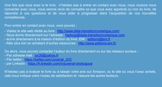 Une fois que vous avez lu le livre, n’hésitez pas à entrer en contact avec nous, nous voulons nous
connecter avec vous, nous serons ravis de connaitre ce que vous avez apprécié ou non du livre, de
répondre à vos questions et de vous aider à progresser dans l’acquisition de vos nouvelles
compétences.
Pour entrer en contact avec nous, vous pouvez :
- Visitez le site web dédié au livre : http://www.data-transitionnumerique.com/
- Nous écrire directement sur l’adresse : hadoop@data-transitionnumerique.com
- écrire directement à la maison d’édition du livre, ENI : editions@eni.fr
- Aller plus loin en achetant d’autres ressources : http://www.editions-eni.fr/
Ou alors, vous pouvez contacter l’auteur du livre directement ou sur les réseaux sociaux :
- Par adresse mail : jvc35@yahoo.fr
- Par twitter : https://twitter.com/Juvenal_JVC
- par Linkedin : https://fr.linkedin.com/in/juvenal-chokogoue
N’hésitez pas à évaluer le livre ou à laisser votre avis sur Amazon, ou le site où vous l’avez acheté,
cela nous indique votre niveau de satisfaction et rassure les autres lecteurs.
 