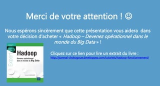 Merci de votre attention ! 
Nous espérons sincèrement que cette présentation vous aidera dans
votre décision d’acheter « Hadoop – Devenez opérationnel dans le
monde du Big Data » !
Cliquez sur ce lien pour lire un extrait du livre :
http://juvenal-chokogoue.developpez.com/tutoriels/hadoop-fonctionnement/
 