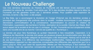 Ces trois dernières décennies de l’histoire de l’humanité ont été témoin d’une explosion sans
précédent du volume de données. Il est admis que 90 % des données récoltées depuis le début de
l’humanité ont été générées durant ces 2 dernières années. Pour qualifier cette explosion de
données, le terme « Big Data » a été adopté.
La Big Data, qui a accompagné la révolution de l'usage d'Internet ces dix dernières années a
provoqué des changements très profonds dans la société : modèles économiques à coût marginal
décroissant, commoditisation de la connaissance, décentralisation du pouvoir de création de
l’information, suppression des barrières à l’entrée, ubérisation de la société, Internet des Objets. Bref,
aucun aspect de la société et de nos vies n‘y échappe. En fait, l’humanité est tout simplement entrée
dans une nouvelle ère de sa marche ! Cet ère est qualifié de « Numérique ».
La donnée est pour l’ère Numérique ce qu’était l’électricité à l’ère industrielle. Cependant, à la
différence de l’électricité, la donnée doit passer par plusieurs phases de transformation pour être utile
et c’est en ça qu’une nouvelle catégorie de technologies a été développée. Hadoop est le chef de fil
de ces technologies. A la différence des technologies traditionnelles, Hadoop et son écosystème
technologique s’appuient sur des approches conceptuelles très différentes des approches que l’on a
connu jusqu’ici. Ainsi, pour saisir les opportunités offertes par l’ère Numérique, il faut maîtriser non
pas Hadoop, mais les approches conceptuelles qui sont derrières Hadoop et son écosystème.
Le Nouveau Challenge
 