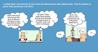 « la Big Data c’est comme le sexe dans les discussions des adolescents. Tout le monde en
parle, mais personne n’en fait ».
Nous avons lancé
notre projet Big
Data la semaine
dernière et nous
avons ROI de 40%
pour le moment
Ah ouais ? Nous
aussi! Nous sommes
quittés de la Business
Inteligence pour la
big data. C’est cool
cette technologie !
Voilà ! Ceci
clôture notre
présentation sur
la Big Data!
Questions ?
1
???!..
??
 